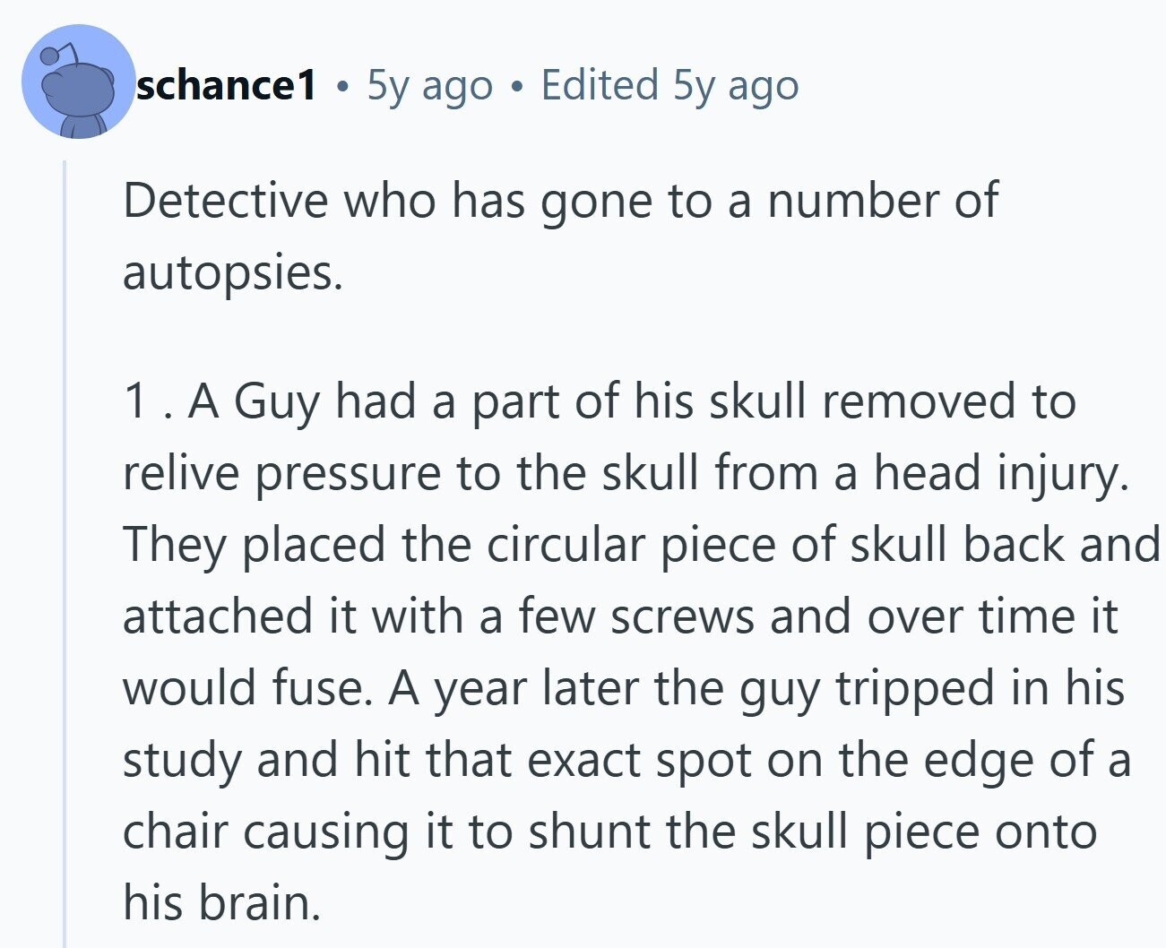 schance1 O 5y ago a Edited 5y ago Detective who has gone to a number of autopsies. 1. A Guy had a part of his skull removed to relive pressure to the skull from a head injury. They placed the circular piece of skull back and attached it with a few screws and over time it would fuse. A year later the guy tripped in his study and hit that exact spot on the edge of a chair causing it to shunt the skull piece onto his brain.