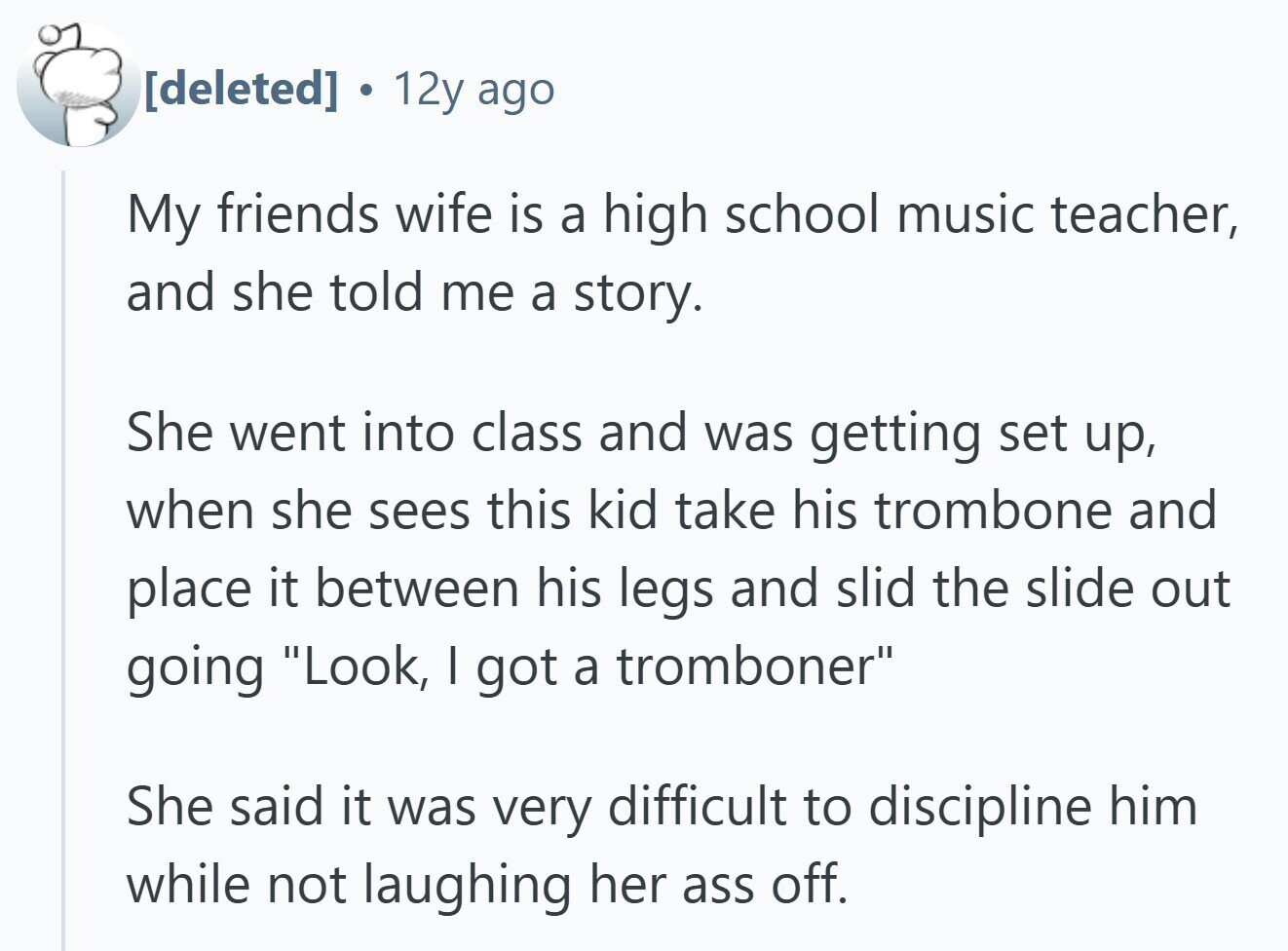 12y ago My friends wife is a high school music teacher, and she told me a story. She went into class and was getting set up, when she sees this kid take his trombone and place it between his legs and slid the slide out going Look, I got a tromboner She said it was very difficult to discipline him while not laughing her ass off.