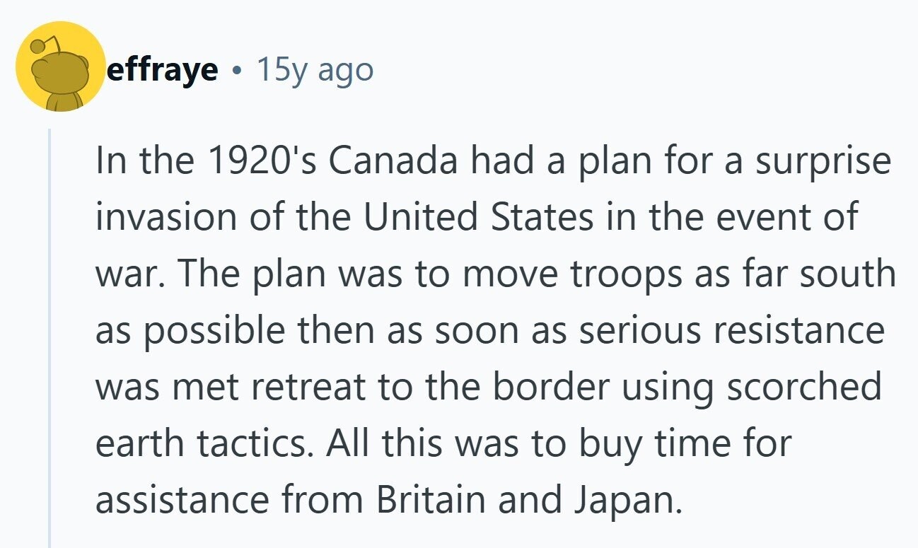effraye 15y ago In the 1920's Canada had a plan for a surprise invasion of the United States in the event of war. The plan was to move troops as far south as possible then as soon as serious resistance was met retreat to the border using scorched earth tactics. All this was to buy time for assistance from Britain and Japan. 