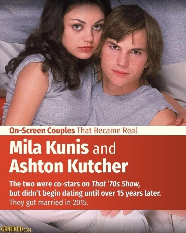 On-Screen Couples That Became Real Mila Kunis and Ashton Kutcher The two were co-stars on That '70s Show, but didn't begin dating until over 15 years later. They got married in 2015. CRACKED.COM