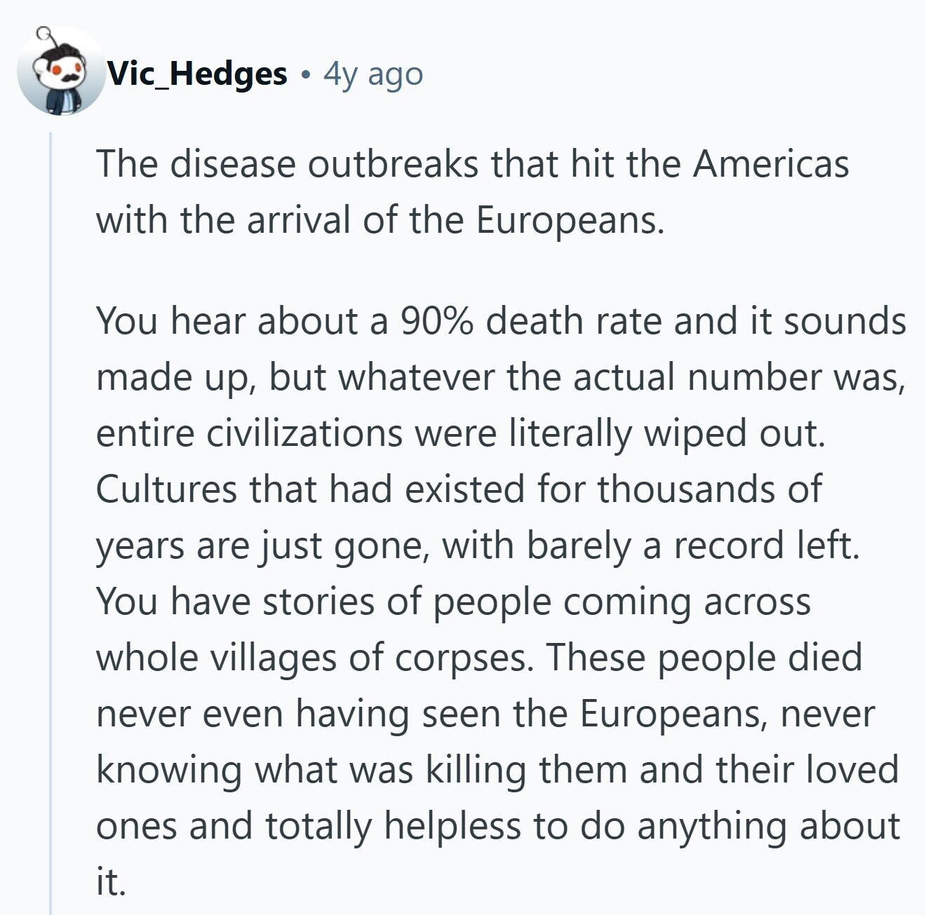Vic_Hedges 4y ago The disease outbreaks that hit the Americas with the arrival of the Europeans. You hear about a 90% death rate and it sounds made up, but whatever the actual number was, entire civilizations were literally wiped out. Cultures that had existed for thousands of years are just gone, with barely a record left. You have stories of people coming across whole villages of corpses. These people died never even having seen the Europeans, never knowing what was killing them and their loved ones and totally helpless to do anything about it.