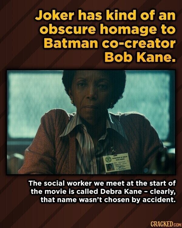 Joker has kind of an obscure homage to Batman co-creator Bob Kane. DONATRON - MENUT MON VORCE prece Kyo - - UPLAM The social worker we meet at the start of the movie is called Debra Kane-clearly, that name wasn't chosen by accident. CRACKED.COM