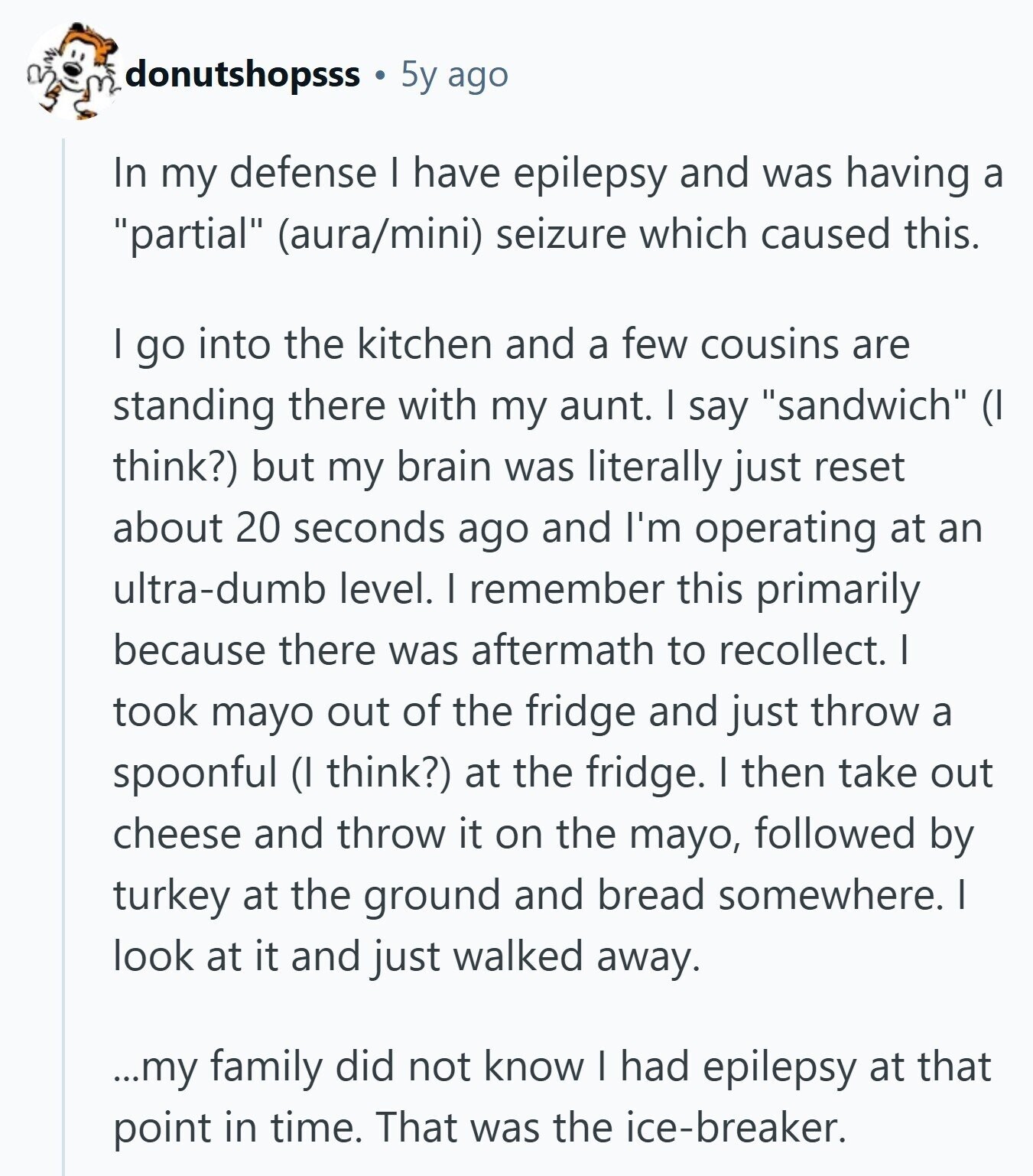 donutshopsss 5y ago In my defense I have epilepsy and was having a partial (aura/mini) seizure which caused this. I go into the kitchen and a few cousins are standing there with my aunt. I say sandwich (I think?) but my brain was literally just reset about 20 seconds ago and I'm operating at an ultra-dumb level. I remember this primarily because there was aftermath to recollect. I took mayo out of the fridge and just throw a spoonful (I think?) at the fridge. I then take out cheese and throw it on the mayo, followed by turkey at the