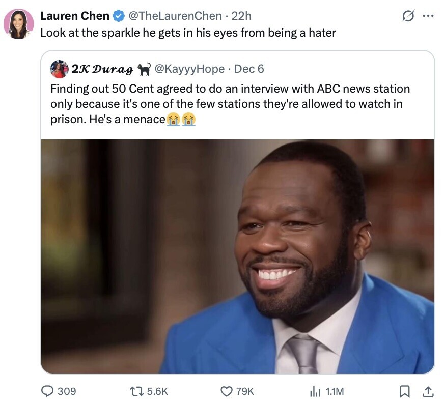 Lauren Chen @TheLaurenChen 22h ... Look at the sparkle he gets in his eyes from being a hater 2K Durag @KayyyHope Dec 6 Finding out 50 Cent agreed to do an interview with ABC news station only because it's one of the few stations they're allowed to watch in prison. He's a menace 309 5.6K 79K 1.1M 