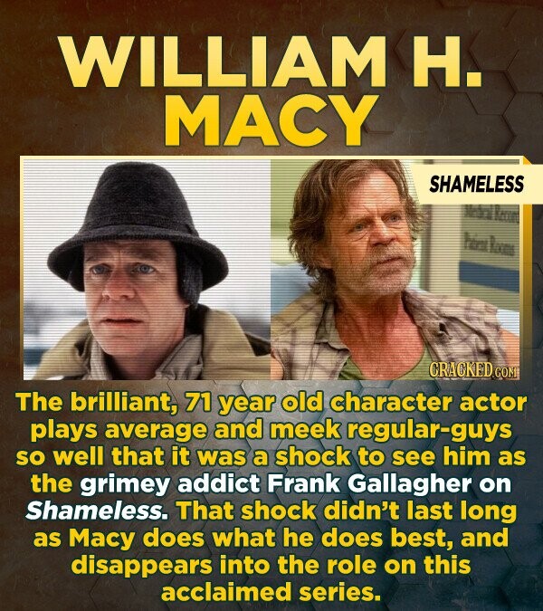 WILLIAM H. MACY SHAMELESS CRACKED.COM The brilliant, 71 year old character actor plays average and meek regular-guys SO well that it was a shock to see him as the grimey addict Frank Gallagher on Shameless. That shock didn't last long as Macy does what he does best, and disappears into the role on this acclaimed series.