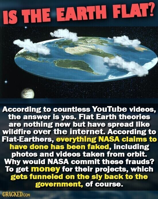 IS THE EARTH FLAT? According to countless YouTube videos, the answer is yes. Flat Earth theories are nothing new but have spread like wildfire over the internet. According to Flat-Earthers, everything NASA claims to have done has been faked, including photos and videos taken from orbit. Why would NASA commit these frauds? To get money for their projects, which gets funneled on the sly back to the government, of course. CRACKED.COM