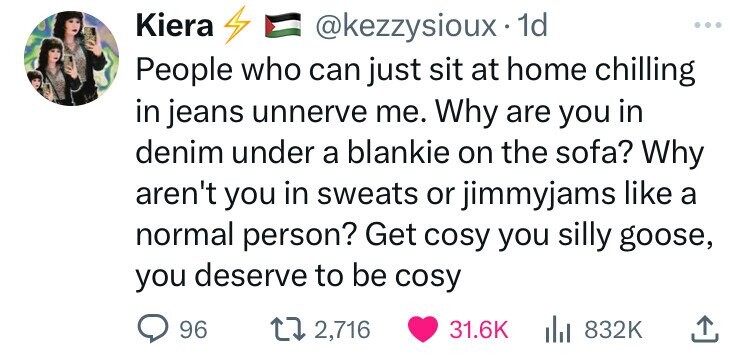 Kiera @kezzysioux. 1d People who can just sit at home chilling in jeans unnerve me. Why are you in denim under a blankie on the sofa? Why aren't you in sweats or jimmyjams like a normal person? Get cosy you silly goose, you deserve to be cosy 96 2,716 31.6K del 832K 