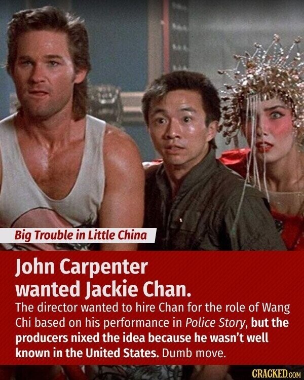 Big Trouble in Little China John Carpenter wanted Jackie Chan. The director wanted to hire Chan for the role of Wang Chi based on his performance in Police Story, but the producers nixed the idea because he wasn't well known in the United States. Dumb move. CRACKED.COM