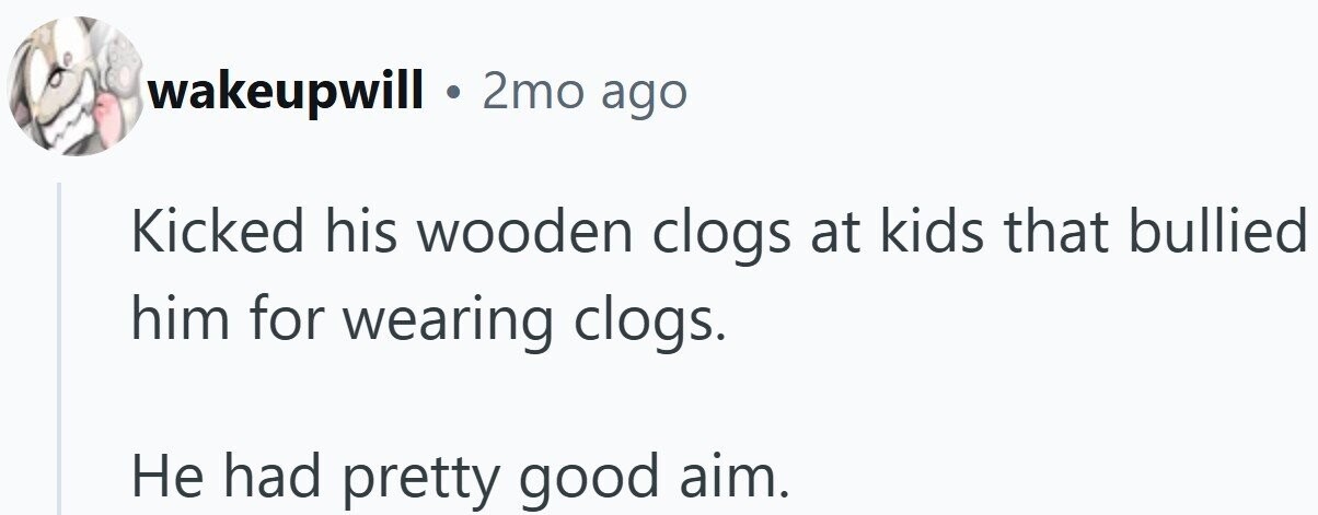 wakeupwill . 2mo ago Kicked his wooden clogs at kids that bullied him for wearing clogs. Не had pretty good aim.