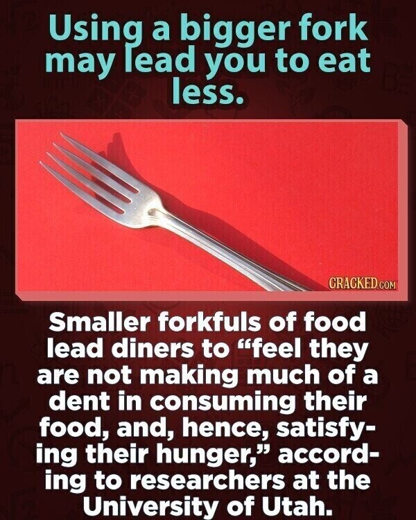 Using a bigger fork may lead you to eat less. CRACKED.COM Smaller forkfuls of food lead diners to feel they are not making much of a dent in consuming their food, and, hence, satisfy- ing their hunger, accord- ing to researchers at the University of Utah.