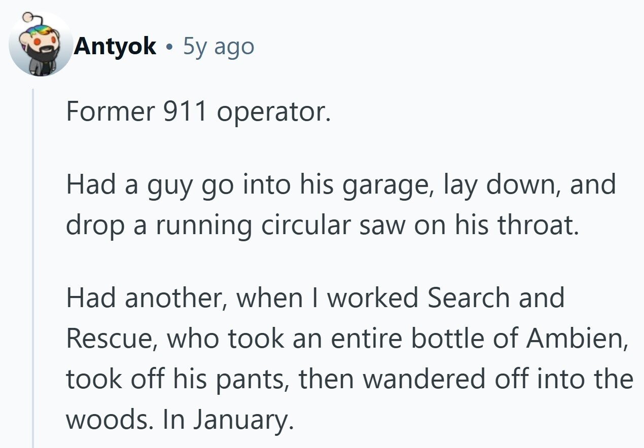 Antyok A 5y ago Former 911 operator. Had a guy go into his garage, lay down, and drop a running circular saw on his throat. Had another, when I worked Search and Rescue, who took an entire bottle of Ambien, took off his pants, then wandered off into the woods. In January.