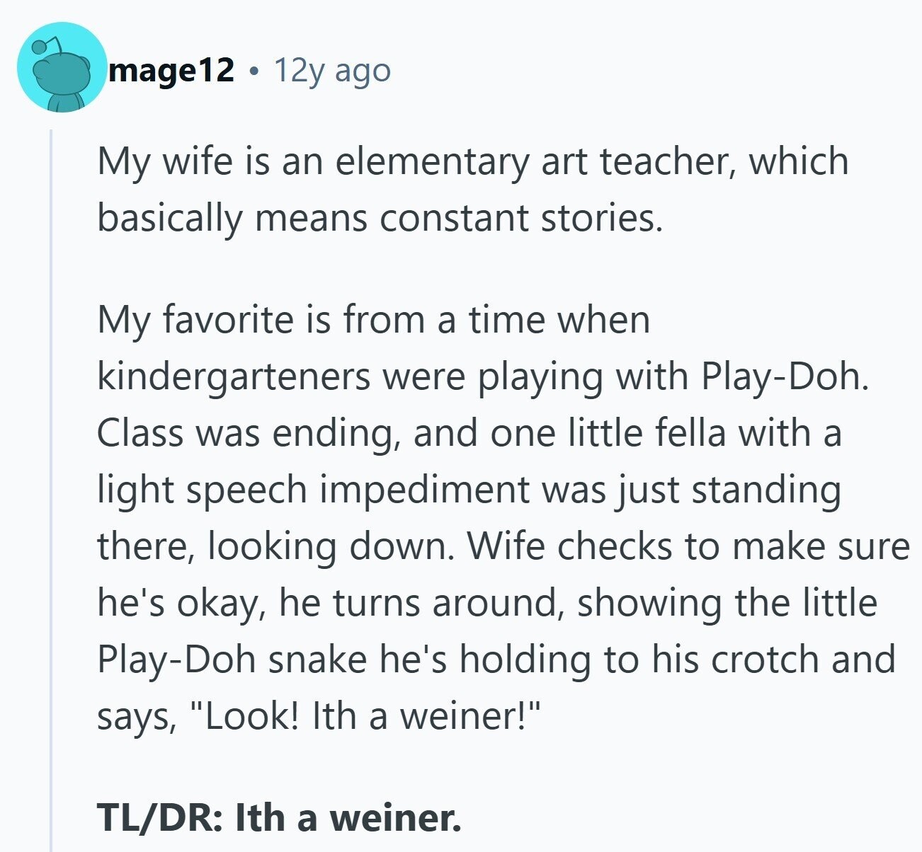 mage12 12y ago My wife is an elementary art teacher, which basically means constant stories. My favorite is from a time when kindergarteners were playing with Play-Doh. Class was ending, and one little fella with a light speech impediment was just standing there, looking down. Wife checks to make sure he's okay, he turns around, showing the little Play-Doh snake he's holding to his crotch and says, Look! Ith a weiner! TL/DR: Ith a weiner.