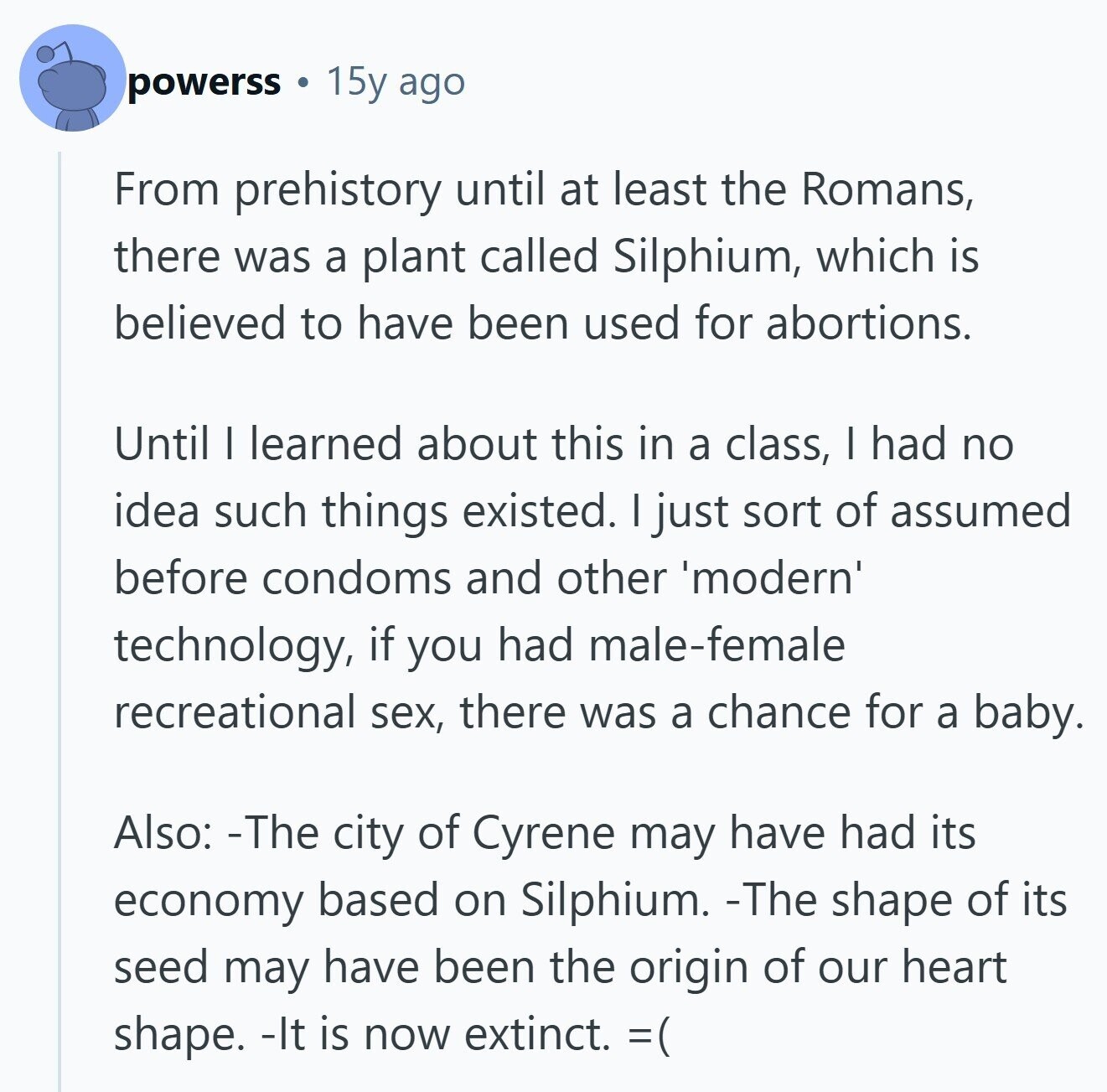 powerss 15y ago From prehistory until at least the Romans, there was a plant called Silphium, which is believed to have been used for abortions. Until I learned about this in a class, I had no idea such things existed. I just sort of assumed before condoms and other 'modern' technology, if you had male-female recreational sex, there was a chance for a baby. Also: -The city of Cyrene may have had its economy based on Silphium. -The shape of its seed may have been the origin of our heart shape. -It is now extinct. =( 
