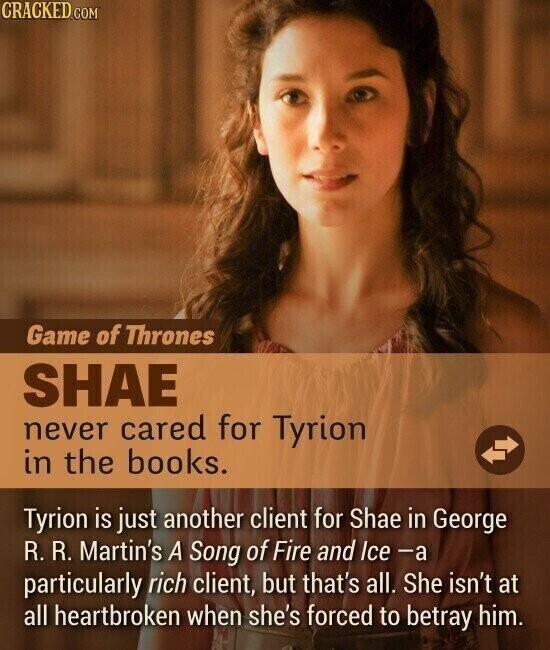 CRACKED.COM Game of Thrones SHAE never cared for Tyrion in the books. Tyrion is just another client for Shae in George R. R. Martin's A Song of Fire and Ice -a particularly rich client, but that's all. She isn't at all heartbroken when she's forced to betray him.