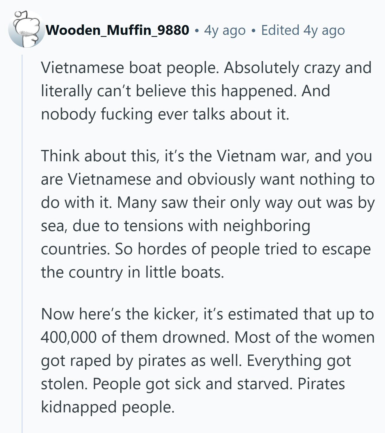 Wooden_Muffin_9880 4y ago Edited 4y ago Vietnamese boat people. Absolutely crazy and literally can't believe this happened. And nobody fucking ever talks about it. Think about this, it's the Vietnam war, and you are Vietnamese and obviously want nothing to do with it. Many saw their only way out was by sea, due to tensions with neighboring countries. So hordes of people tried to escape the country in little boats. Now here's the kicker, it's estimated that up to 400,000 of them drowned. Most of the women got raped by pirates as well. Everything got stolen. People got sick and