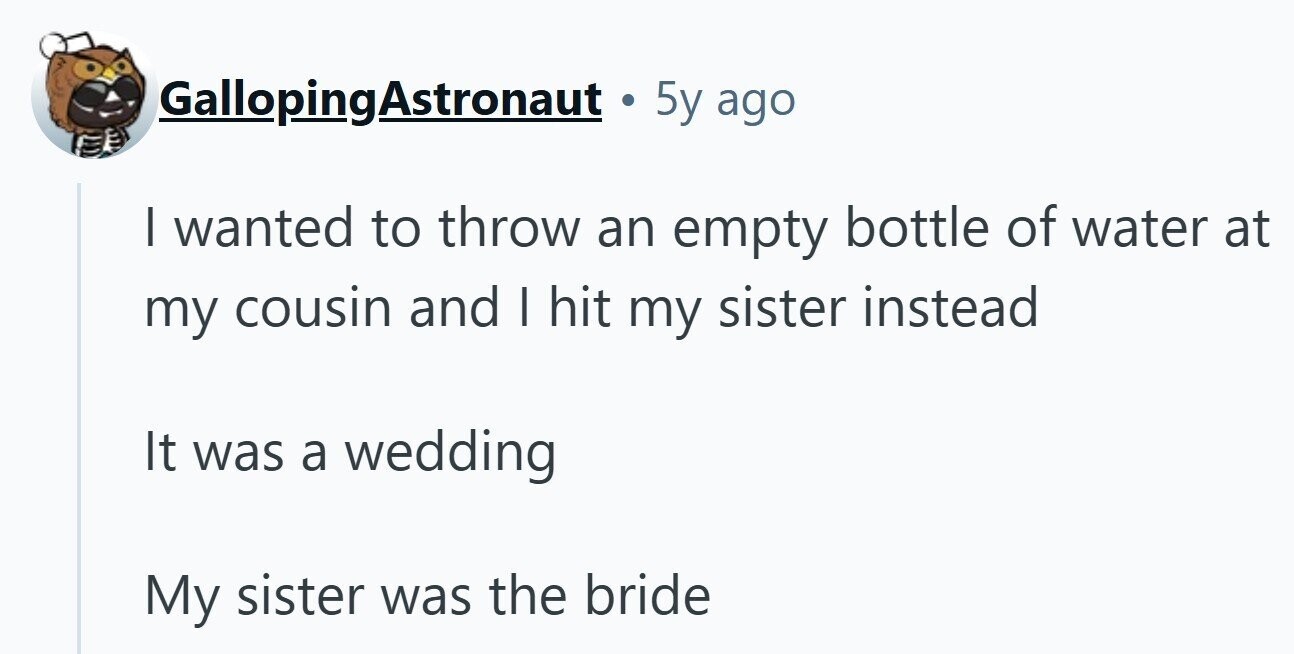 GallopingAstronaut. 5y ago | wanted to throw an empty bottle of water at my cousin and I hit my sister instead It was a wedding My sister was the bride