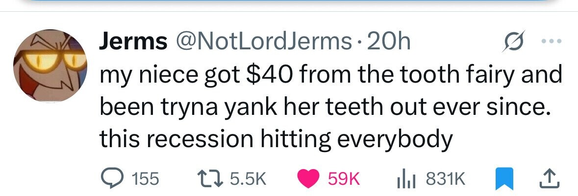 Jerms @NotLordJerms.2 20h my niece got $40 from the tooth fairy and been tryna yank her teeth out ever since. this recession hitting everybody 155 5.5K 59K 831K 