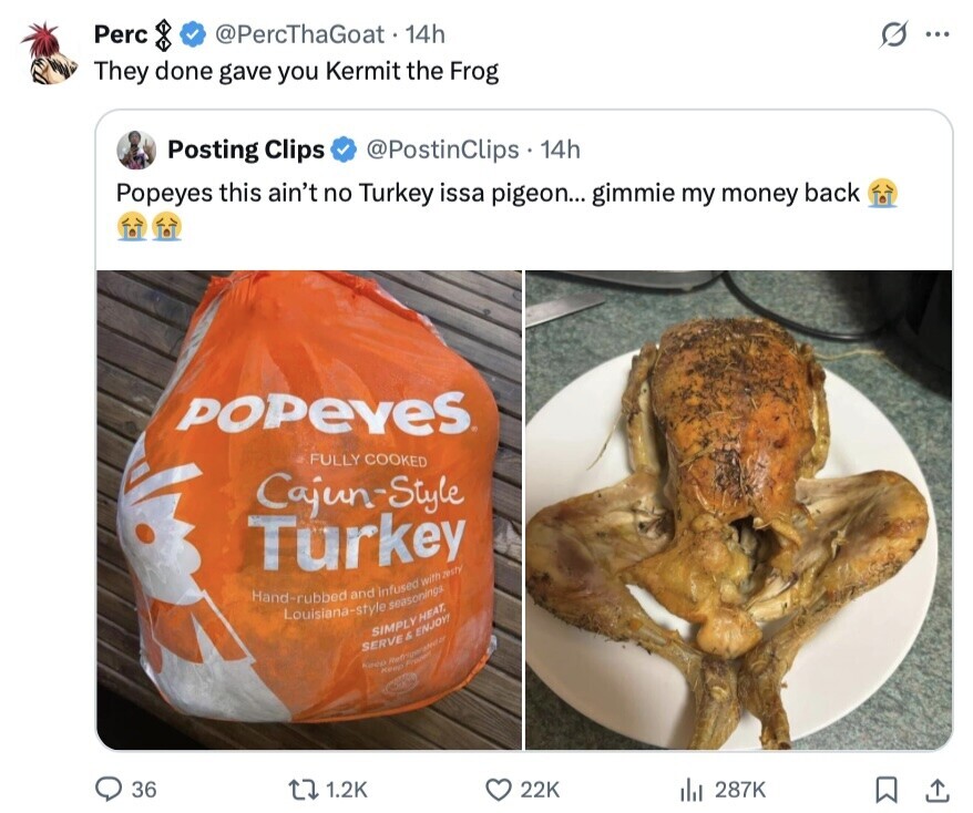 Perc @PercThaGoat 14h ... They done gave you Kermit the Frog Posting Clips @PostinClips 14h Popeyes this ain't no Turkey issa pigeon... gimmie my money back POPEYES FULLY COOKED Cajun-Style Turkey Hand-rubbed Louisiana-style and infused seasonings with zesty SIMPLY HEAT, SERVE & ENJOY! Keep Refrigerated Keep France 36 1.2K 22K 287K 