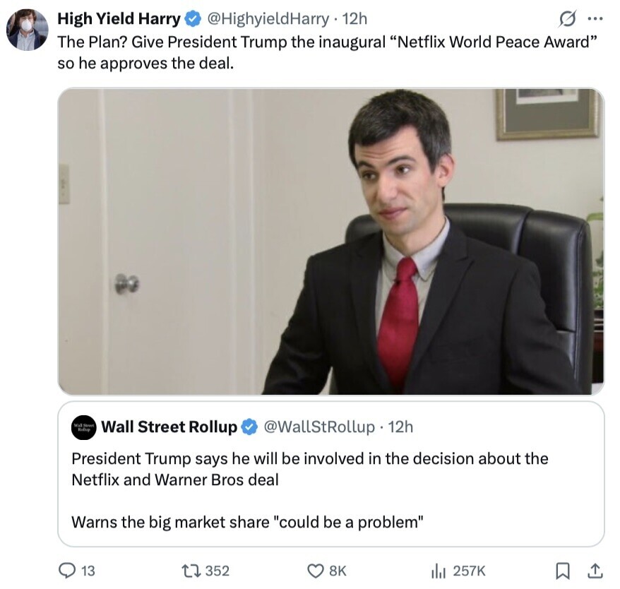 G ... High Yield Harry @HighyieldHarry 12h The Plan? Give President Trump the inaugural Netflix World Peace Award so he approves the deal. Wall Street Rollup Wall Street Rollup @WallStRollup 12h President Trump says he will be involved in the decision about the Netflix and Warner Bros deal Warns the big market share could be a problem 13 352 8K 257K 