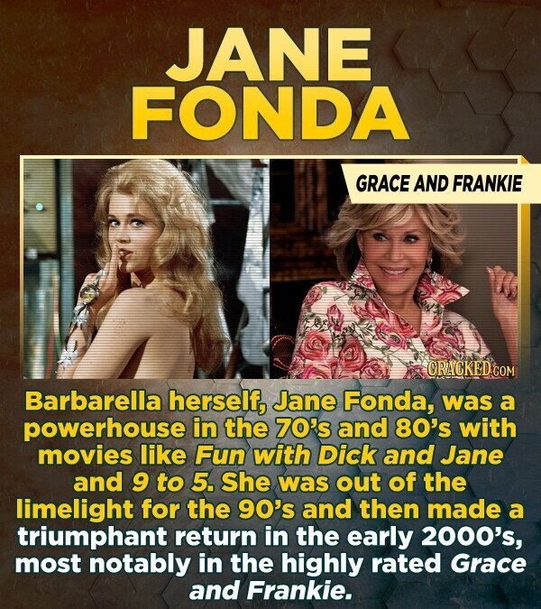 JANE FONDA GRACE AND FRANKIE CRACKED.COM Barbarella herself, Jane Fonda, was a powerhouse in the 70's and 80's with movies like Fun with Dick and Jane and 9 to 5. She was out of the limelight for the 90's and then made a triumphant return in the early 2000's most notably in the highly rated Grace and Frankie.