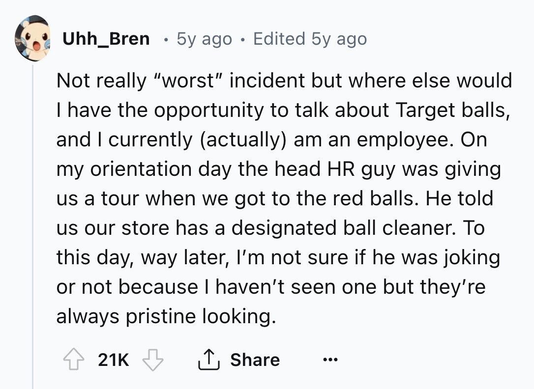 Uhh_Bren 5y ago . Edited 5y ago Not really worst incident but where else would I have the opportunity to talk about Target balls, and I currently (actually) am an employee. On my orientation day the head HR guy was giving us a tour when we got to the red balls. Не told us our store has a designated ball cleaner. To this day, way later, I'm not sure if he was joking or not because I haven't seen one but they're always pristine looking. Share 21K ... 