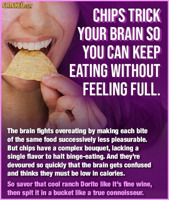 CRACKED.COM CHIPS TRICK YOUR BRAIN SO YOU CAN KEEP EATING WITHOUT FEELING FULL. The brain fights overeating by making each bite of the same food successively less pleasurable. But chips have a complex bouquet, lacking a single flavor to halt binge-eating. And they're devoured so quickly that the brain gets confused and thinks they must be low in calories. So savor that cool ranch Dorito like it's fine wine, then spit it in a bucket like a true connoisseur.