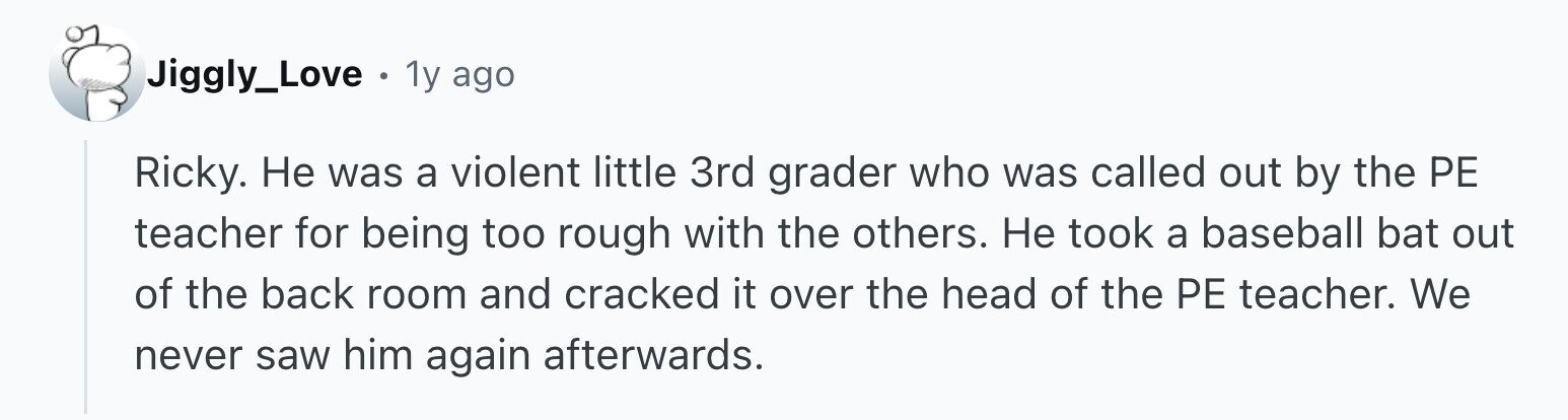 Jiggly_Love . 1y ago Ricky. Не was a violent little 3rd grader who was called out by the PE teacher for being too rough with the others. Не took a baseball bat out of the back room and cracked it over the head of the PE teacher. We never saw him again afterwards.