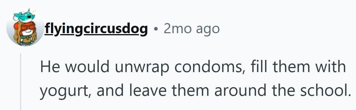 flyingcircusdog . 2mo ago Не would unwrap condoms, fill them with yogurt, and leave them around the school.