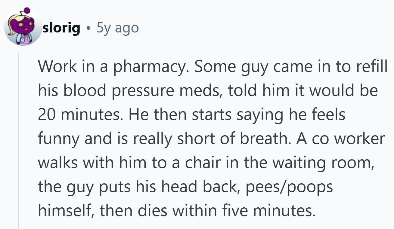 slorig G 5y ago Work in a pharmacy. Some guy came in to refill his blood pressure meds, told him it would be 20 minutes. Не then starts saying he feels funny and is really short of breath. A со worker walks with him to a chair in the waiting room, the guy puts his head back, pees/poops himself, then dies within five minutes.