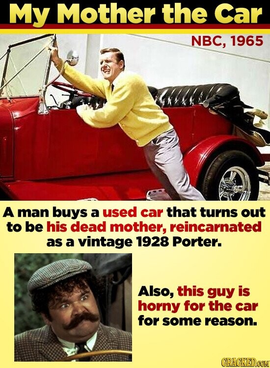 My Mother the Car NBC, 1965 A man buys a used car that turns out to be his dead mother, reincarnated as a vintage 1928 Porter. Also, this guy is horny for the car for some reason. GRAGKED.COM