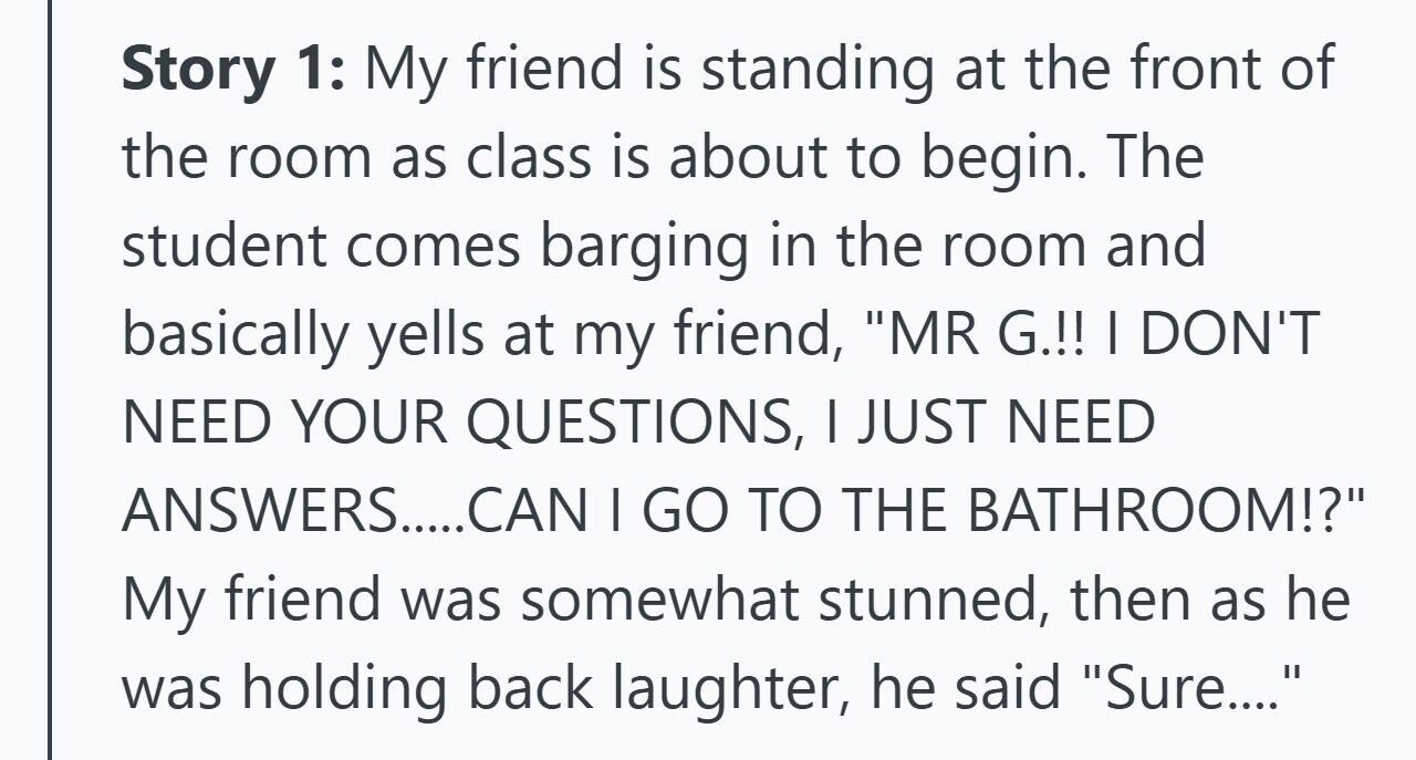 Story 1: My friend is standing at the front of the room as class is about to begin. The student comes barging in the room and basically yells at my friend, MR G.!! I DON'T NEED YOUR QUESTIONS, | JUST NEED ANSWERS....CAN I GO TO THE BATHROOM!? My friend was somewhat stunned, then as he was holding back laughter, he said Sure....