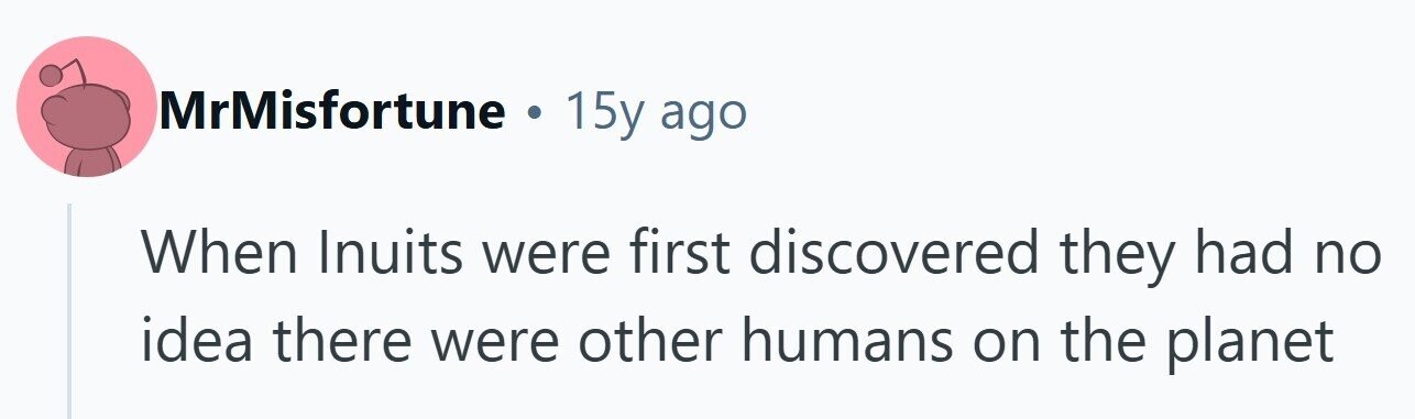 MrMisfortune . 15y ago When Inuits were first discovered they had no idea there were other humans on the planet 