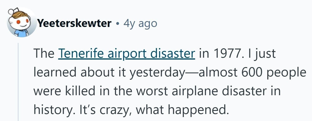 Yeeterskewter . 4y ago The Tenerife airport disaster in 1977. I just learned about it yesterday-almost 600 people were killed in the worst airplane disaster in history. It's crazy, what happened.