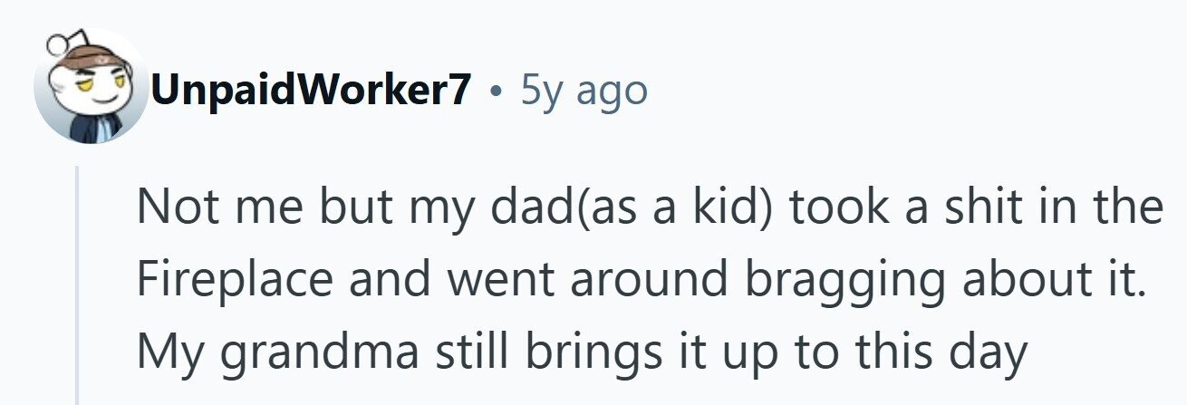 UnpaidWorker7 . 5y ago Not me but my dad(as a kid) took a shit in the Fireplace and went around bragging about it. My grandma still brings it up to this day