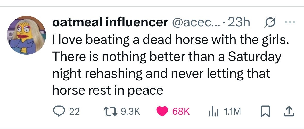oatmeal influencer @acec... . 23h ... I love beating a dead horse with the girls. There is nothing better than a Saturday night rehashing and never letting that horse rest in peace 22 9.3K 68K 1.1M 