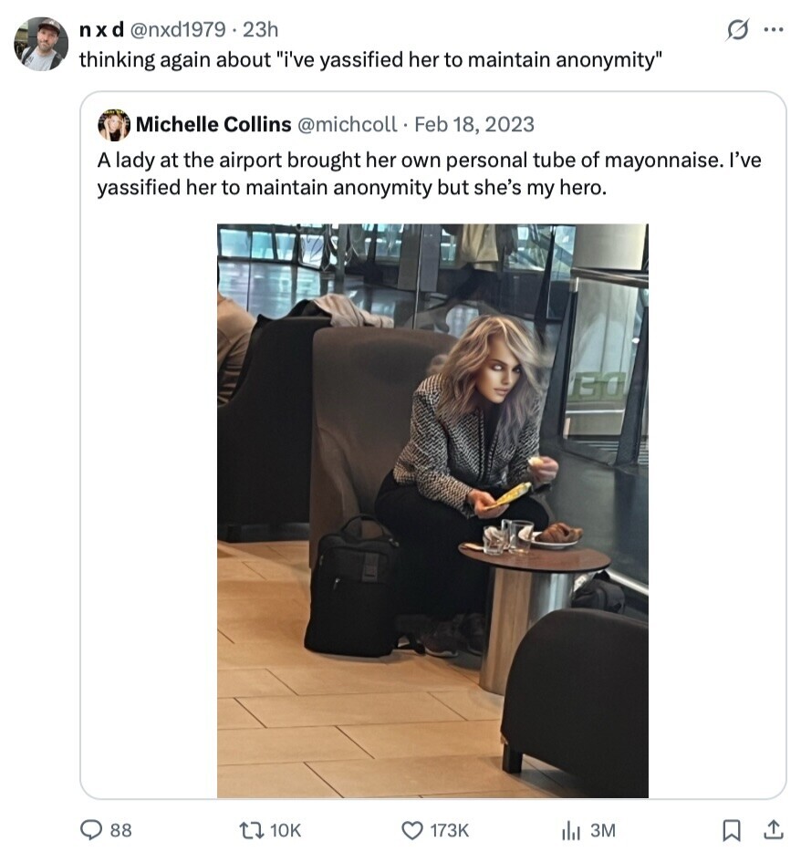 nxd @nxd1979.23h s ... thinking again about i've yassified her to maintain anonymity Michelle Collins @michcoll Feb 18, 2023 A lady at the airport brought her own personal tube of mayonnaise. I've yassified her to maintain anonymity but she's my hero. 88 10K 173K 3M 