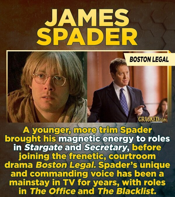 JAMES SPADER BOSTON LEGAL CRACKED.COM A younger, more trim Spader brought his magnetic energy to roles in Stargate and Secretary, before joining the frenetic, courtroom drama Boston Legal. Spader's unique and commanding voice has been a mainstay in TV for years, with roles in The Office and The Blacklist.