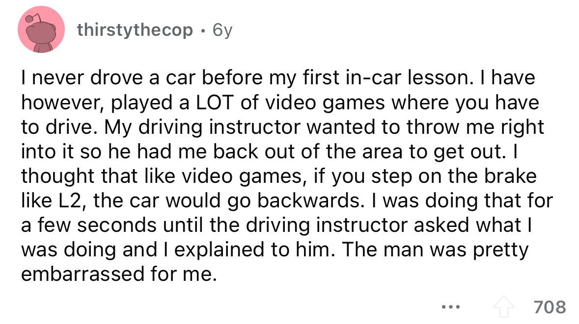 thirstythecop 6y I never drove a car before my first in-car lesson. I have however, played a LOT of video games where you have to drive. My driving instructor wanted to throw me right into it so he had me back out of the area to get out. I thought that like video games, if you step on the brake like L2, the car would go backwards. I was doing that for a few seconds until the driving instructor asked what I was doing and I explained to him. The man was pretty embarrassed for me. ... 708