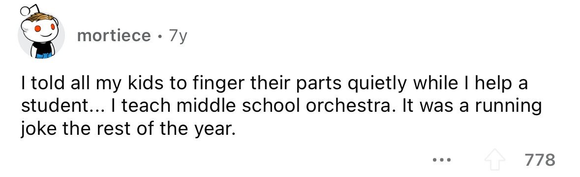mortiece . 7y I told all my kids to finger their parts quietly while I help a student... I teach middle school orchestra. It was a running joke the rest of the year. ... 778 