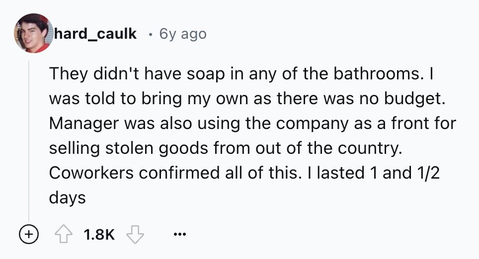 hard_caulk 6y ago They didn't have soap in any of the bathrooms. I was told to bring my own as there was no budget. Manager was also using the company as a front for selling stolen goods from out of the country. Coworkers confirmed all of this. I lasted 1 and 1/2 days + 1.8K ...