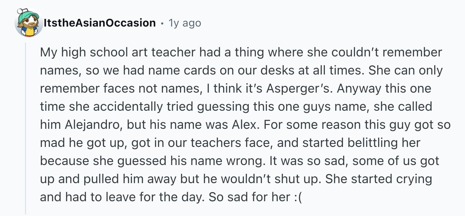 ItstheAsianOccasion 1y ago My high school art teacher had a thing where she couldn't remember names, so we had name cards on our desks at all times. She can only remember faces not names, I think it's Asperger's. Anyway this one time she accidentally tried guessing this one guys name, she called him Alejandro, but his name was Alex. For some reason this guy got so mad he got up, got in our teachers face, and started belittling her because she guessed his name wrong. It was so sad, some of us got up and pulled him away but he