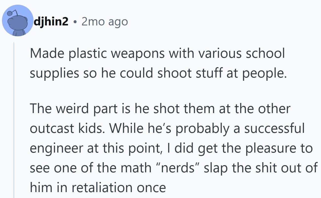 djhin2 . 2mo ago Made plastic weapons with various school supplies so he could shoot stuff at people. The weird part is he shot them at the other outcast kids. While he's probably a successful engineer at this point, I did get the pleasure to see one of the math nerds slap the shit out of him in retaliation once