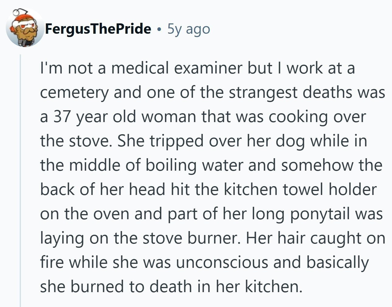 FergusThePride 5y ago I'm not a medical examiner but | work at a cemetery and one of the strangest deaths was a 37 year old woman that was cooking over the stove. She tripped over her dog while in the middle of boiling water and somehow the back of her head hit the kitchen towel holder on the oven and part of her long ponytail was laying on the stove burner. Her hair caught on fire while she was unconscious and basically she burned to death in her kitchen.