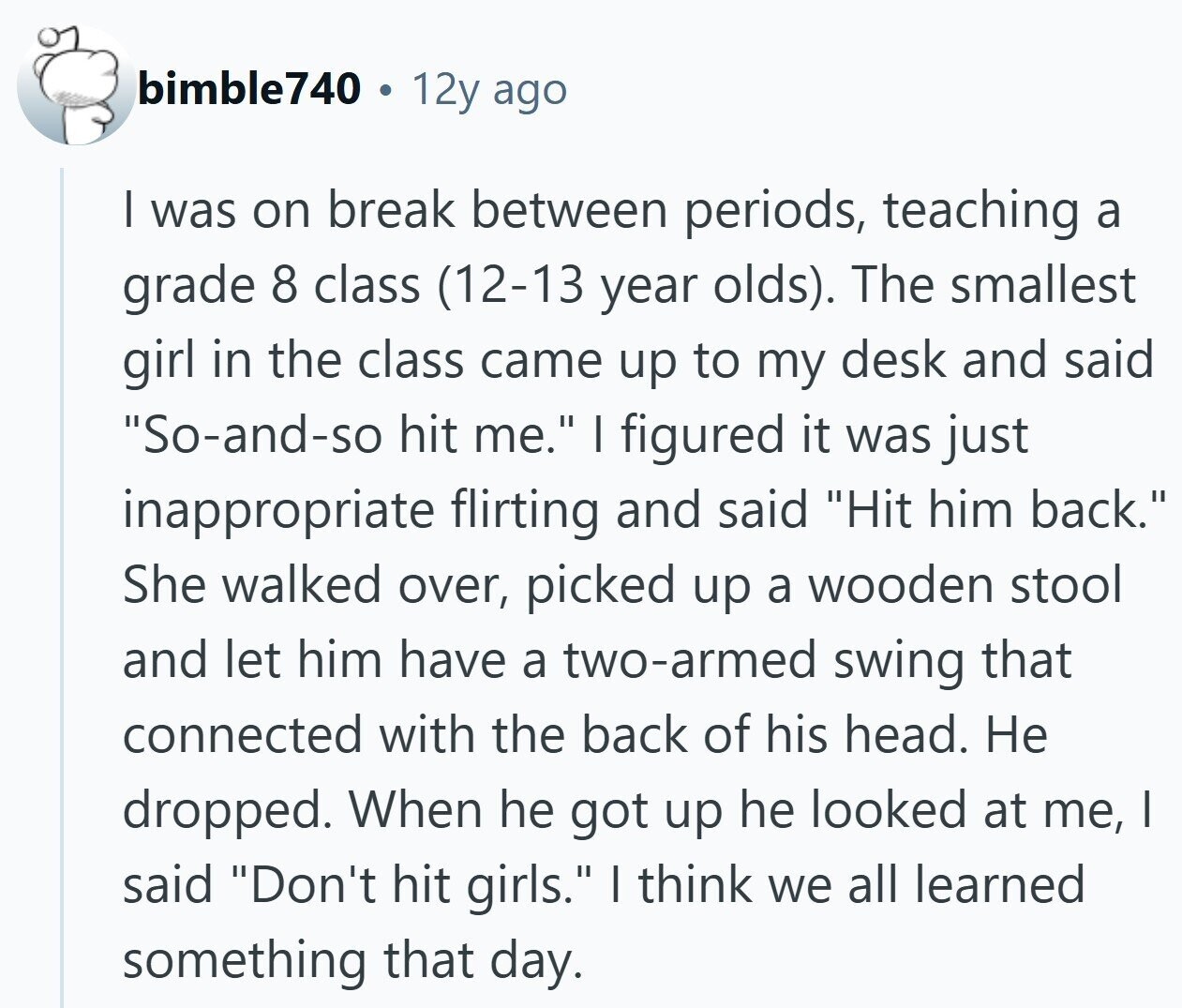 bimble740 12y ago I was on break between periods, teaching a grade 8 class (12-13 year olds). The smallest girl in the class came up to my desk and said So-and-so hit me. I figured it was just inappropriate flirting and said Hit him back. She walked over, picked up a wooden stool and let him have a two-armed swing that connected with the back of his head. Не dropped. When he got up he looked at me, I said Don't hit girls. I think we all learned something that day.