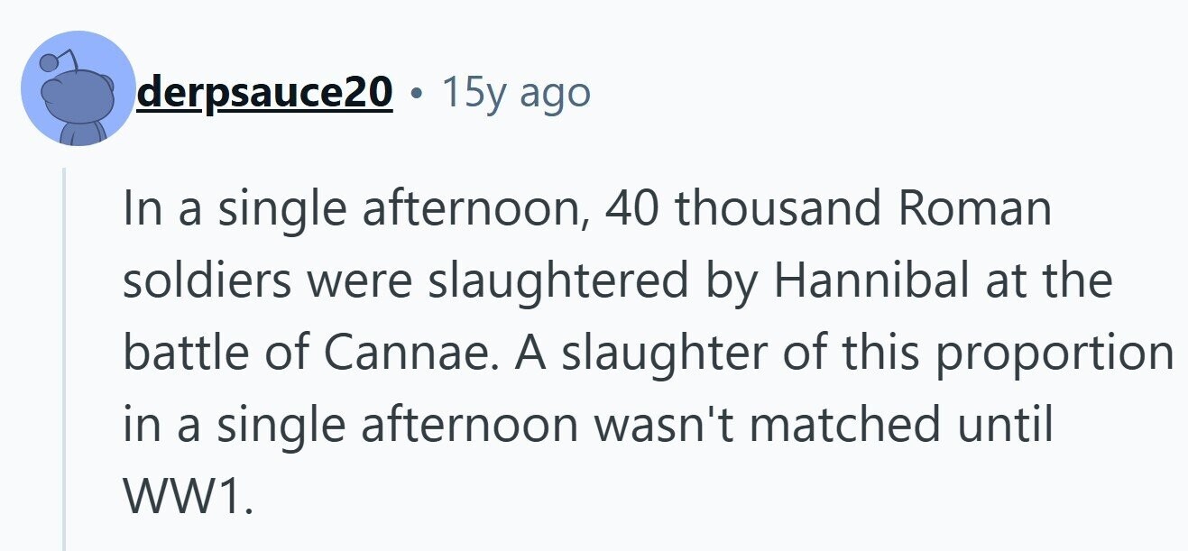 derpsauce20 . 15y ago In a single afternoon, 40 thousand Roman soldiers were slaughtered by Hannibal at the battle of Cannae. A slaughter of this proportion in a single afternoon wasn't matched until WW1. 