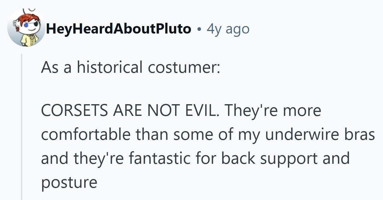 HeyHeardAboutPluto 4y ago As a historical costumer: CORSETS ARE NOT EVIL. They're more comfortable than some of my underwire bras and they're fantastic for back support and posture 