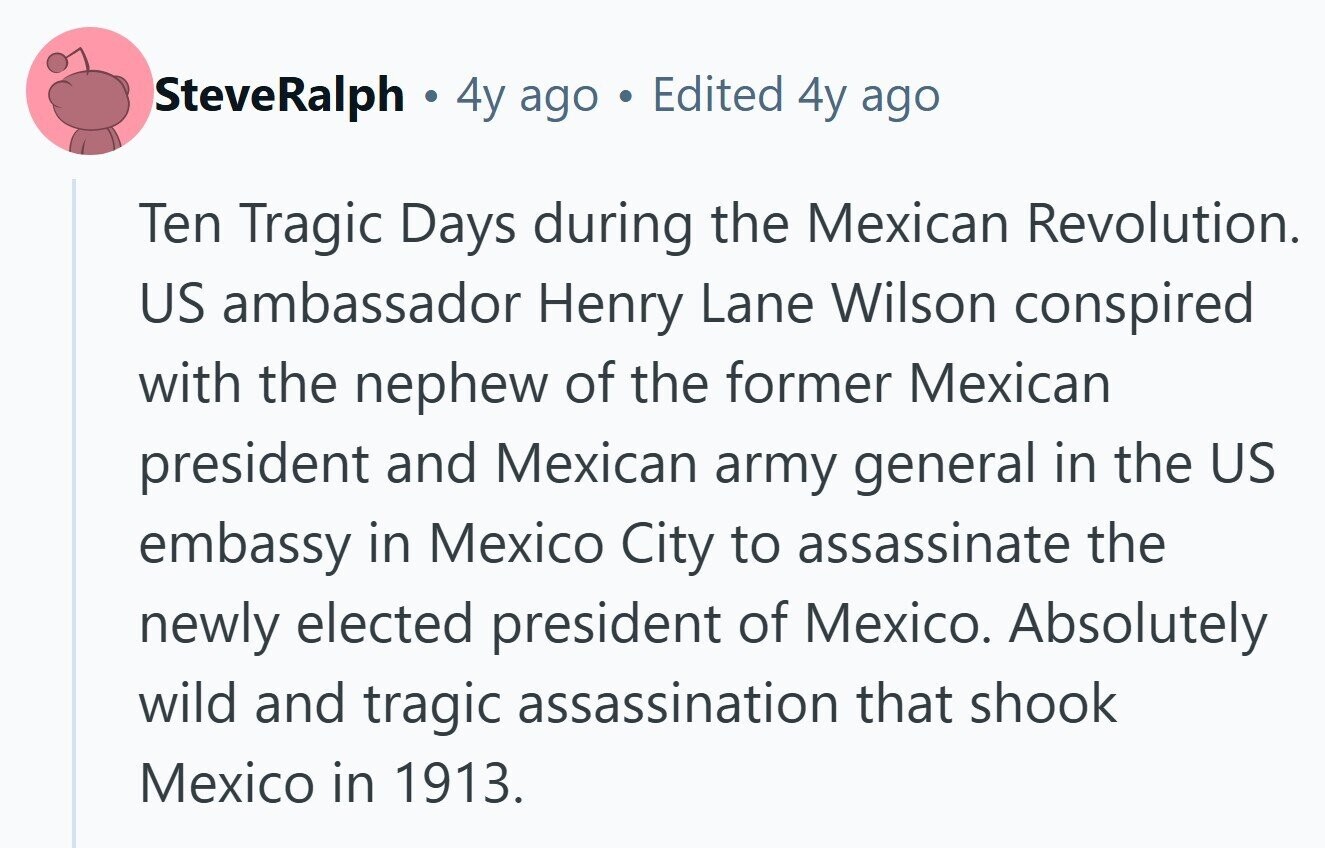SteveRalph . 4y ago Edited 4y ago Ten Tragic Days during the Mexican Revolution. US ambassador Henry Lane Wilson conspired with the nephew of the former Mexican president and Mexican army general in the US embassy in Mexico City to assassinate the newly elected president of Mexico. Absolutely wild and tragic assassination that shook Mexico in 1913.