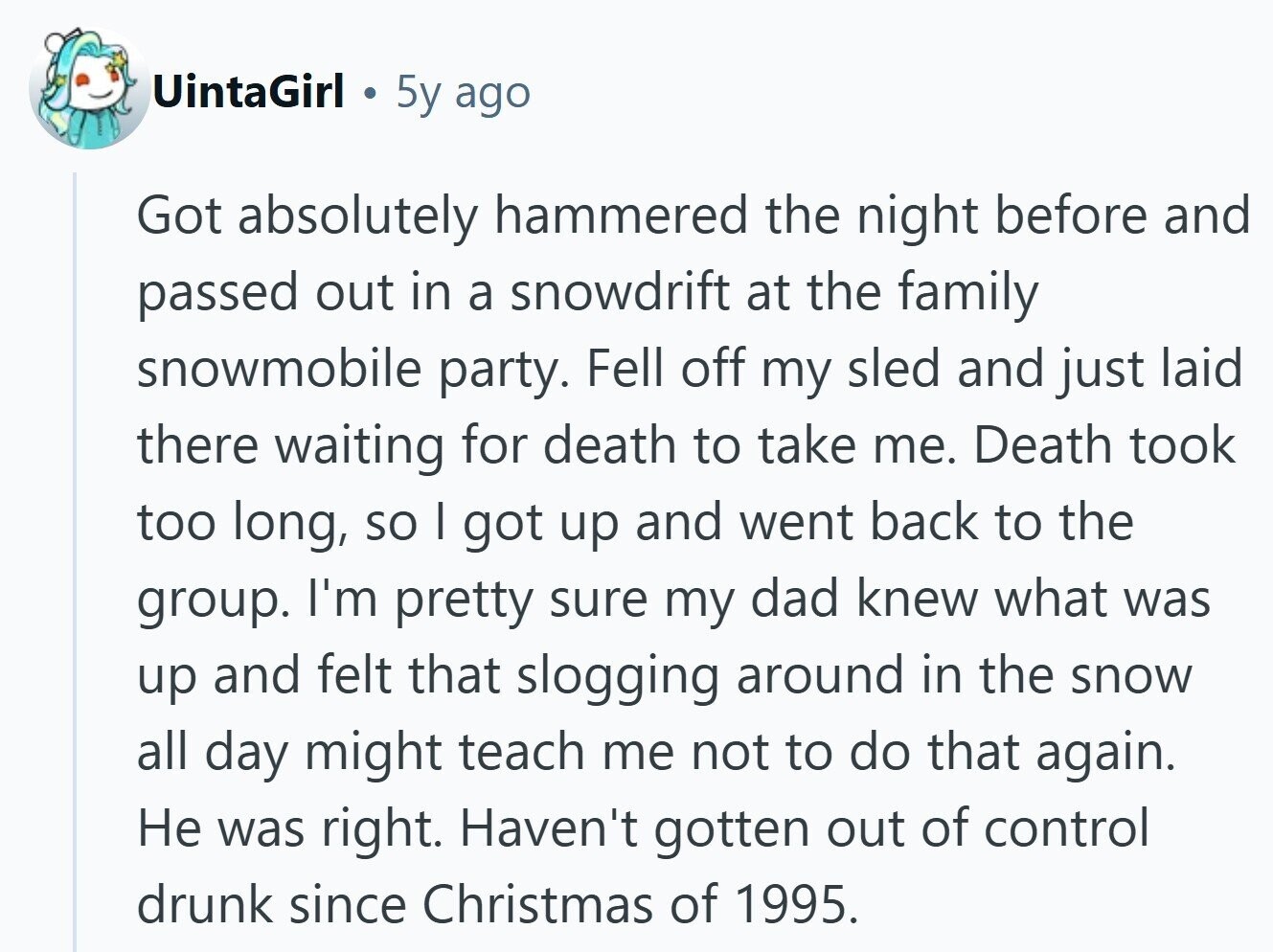 UintaGirl 5y ago Got absolutely hammered the night before and passed out in a snowdrift at the family snowmobile party. Fell off my sled and just laid there waiting for death to take me. Death took too long, so I got up and went back to the group. I'm pretty sure my dad knew what was up and felt that slogging around in the snow all day might teach me not to do that again. Не was right. Haven't gotten out of control drunk since Christmas of 1995.