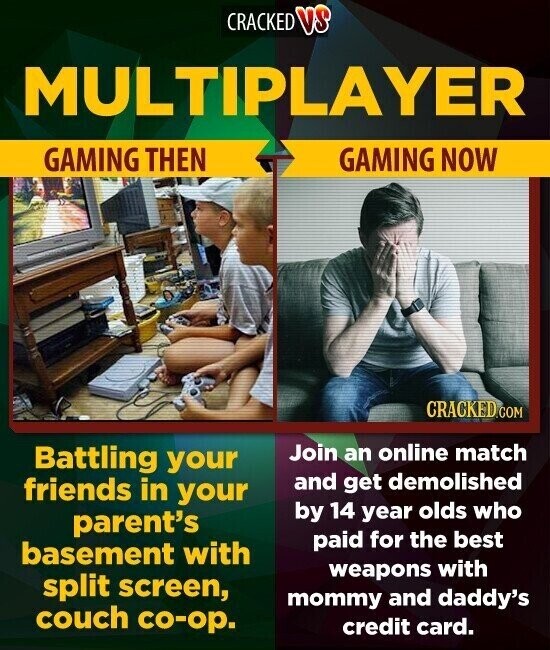 CRACKED VS MULTIPLAYER GAMING THEN GAMING NOW CRACKED.COM Join an online match Battling your friends in your and get demolished by 14 year olds who parent's paid for the best basement with weapons with split screen, mommy and daddy's couch co-op. credit card.