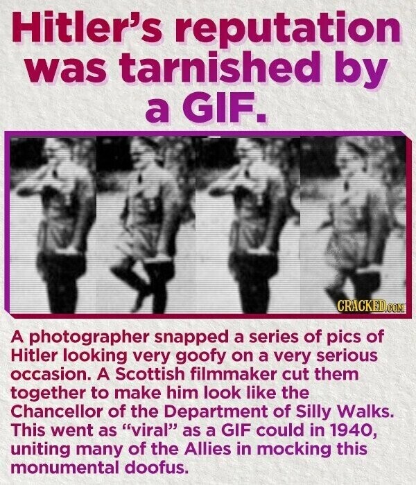 Hitler's reputation was tarnished by a GIF. CRACKED.COM A photographer snapped a series of pics of Hitler looking very goofy on a very serious occasion. A Scottish filmmaker cut them together to make him look like the Chancellor of the Department of Silly Walks. This went as viral as a GIF could in 1940, uniting many of the Allies in mocking this monumental doofus.